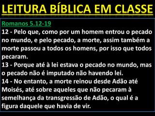 Romanos 5.12-19
12 - Pelo que, como por um homem entrou o pecado
no mundo, e pelo pecado, a morte, assim também a
morte passou a todos os homens, por isso que todos
pecaram.
13 - Porque até à lei estava o pecado no mundo, mas
o pecado não é imputado não havendo lei.
14 - No entanto, a morte reinou desde Adão até
Moisés, até sobre aqueles que não pecaram à
semelhança da transgressão de Adão, o qual é a
figura daquele que havia de vir.
 