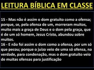 15 - Mas não é assim o dom gratuito como a ofensa;
porque, se, pela ofensa de um, morreram muitos,
muito mais a graça de Deus e o dom pela graça, que
é de um só homem, Jesus Cristo, abundou sobre
muitos.
16 - E não foi assim o dom como a ofensa, por um só
que pecou; porque o juízo veio de uma só ofensa, na
verdade, para condenação, mas o dom gratuito veio
de muitas ofensas para justificação
 