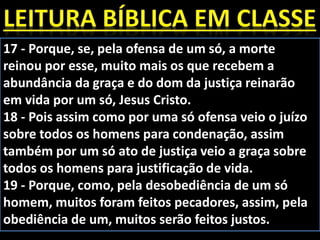 17 - Porque, se, pela ofensa de um só, a morte
reinou por esse, muito mais os que recebem a
abundância da graça e do dom da justiça reinarão
em vida por um só, Jesus Cristo.
18 - Pois assim como por uma só ofensa veio o juízo
sobre todos os homens para condenação, assim
também por um só ato de justiça veio a graça sobre
todos os homens para justificação de vida.
19 - Porque, como, pela desobediência de um só
homem, muitos foram feitos pecadores, assim, pela
obediência de um, muitos serão feitos justos.
 