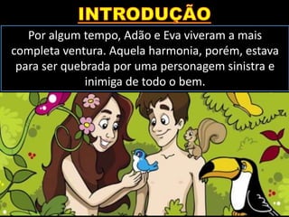Por algum tempo, Adão e Eva viveram a mais
completa ventura. Aquela harmonia, porém, estava
para ser quebrada por uma personagem sinistra e
inimiga de todo o bem.
 