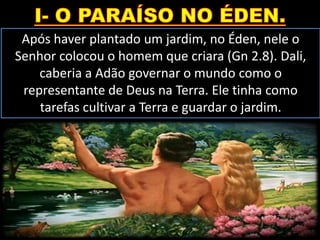 Após haver plantado um jardim, no Éden, nele o
Senhor colocou o homem que criara (Gn 2.8). Dali,
caberia a Adão governar o mundo como o
representante de Deus na Terra. Ele tinha como
tarefas cultivar a Terra e guardar o jardim.
 