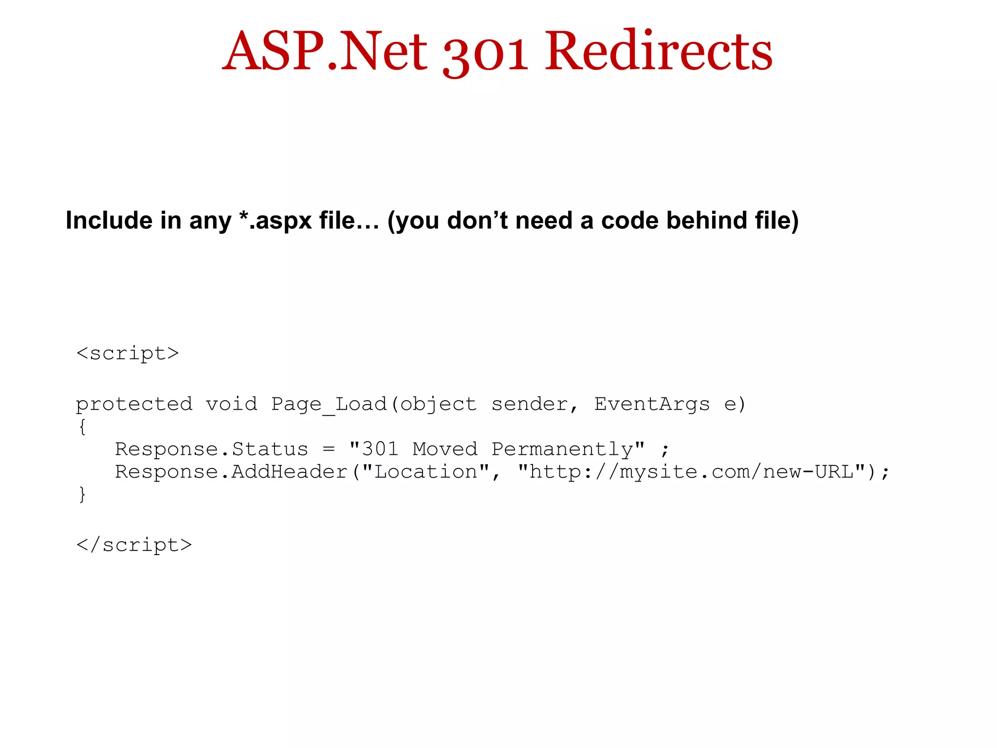 ASP.Net 301 Redirects <script> protected void Page_Load(object sender, EventArgs e)  {     Response.Status = &quot;301 Moved Permanently&quot; ;     Response.AddHeader(&quot;Location&quot;, &quot;http://mysite.com/new-URL&quot;);  } </script> Include in any *.aspx file… (you don’t need a code behind file) 
