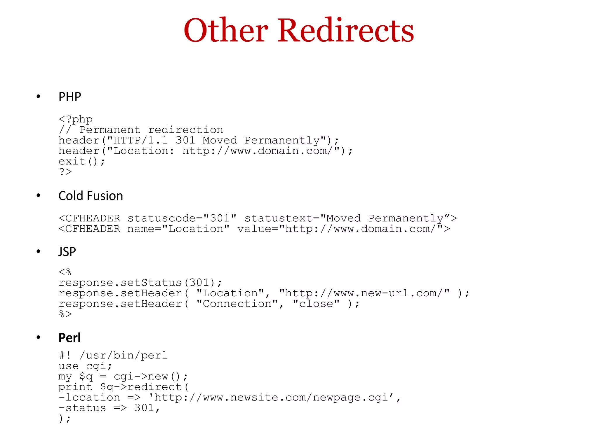 Other Redirects PHP <?php // Permanent redirection header(&quot;HTTP/1.1 301 Moved Permanently&quot;); header(&quot;Location: http://www.domain.com/&quot;); exit(); ?> Cold Fusion <CFHEADER statuscode=&quot;301&quot; statustext=&quot;Moved Permanently”> <CFHEADER name=&quot;Location&quot; value=&quot;http://www.domain.com/&quot;> JSP <% response.setStatus(301); response.setHeader( &quot;Location&quot;, &quot;http://www.new-url.com/&quot; ); response.setHeader( &quot;Connection&quot;, &quot;close&quot; ); %> Perl #! /usr/bin/perl use cgi; my $q = cgi->new(); print $q->redirect( -location => 'http://www.newsite.com/newpage.cgi’, -status => 301, ); 