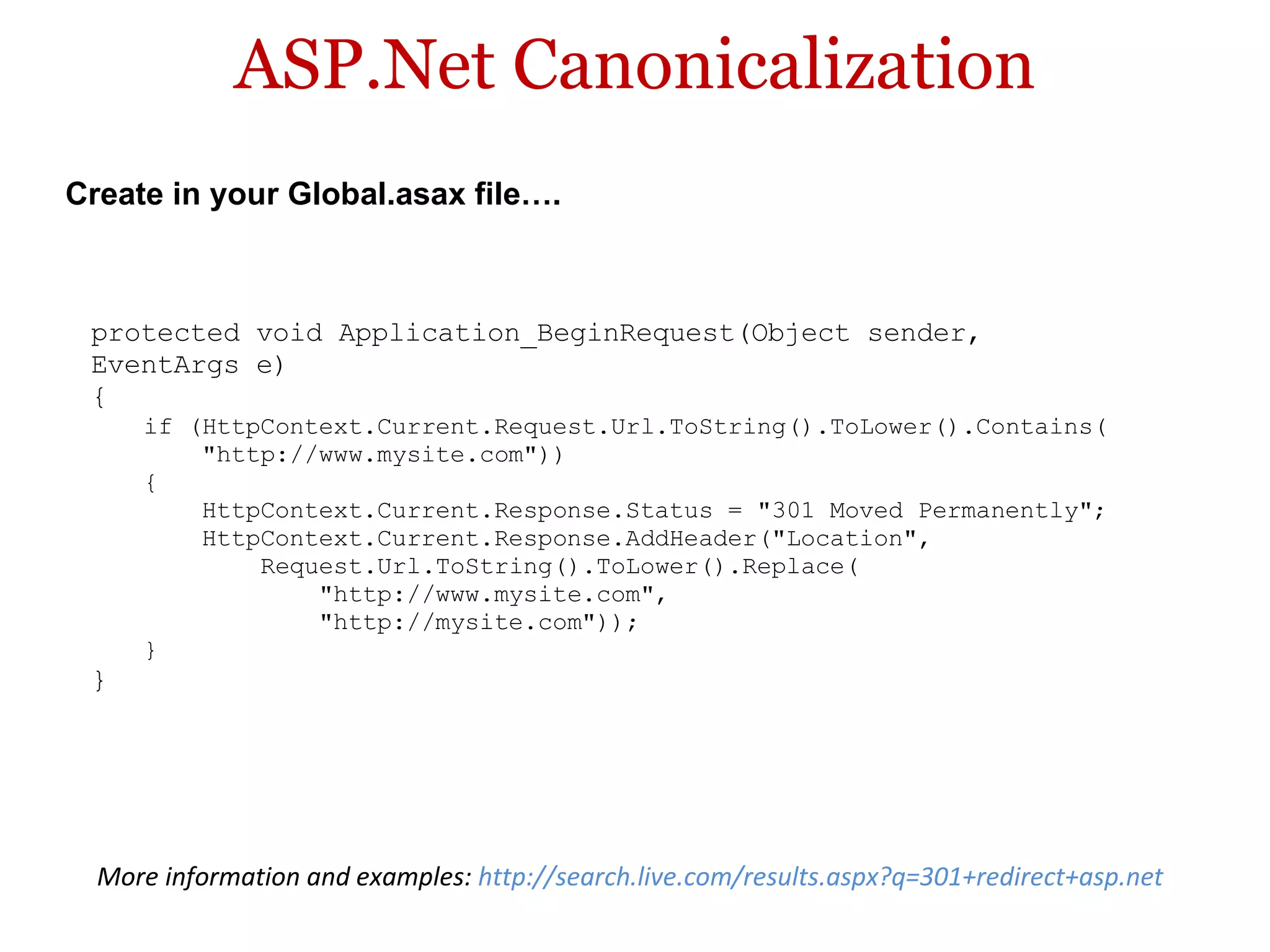 ASP.Net Canonicalization protected void Application_BeginRequest(Object sender,  EventArgs e)  {  if (HttpContext.Current.Request.Url.ToString().ToLower().Contains(       &quot;http://www.mysite.com&quot;))  {       HttpContext.Current.Response.Status = &quot;301 Moved Permanently&quot;;       HttpContext.Current.Response.AddHeader(&quot;Location&quot;,           Request.Url.ToString().ToLower().Replace(               &quot;http://www.mysite.com&quot;,               &quot;http://mysite.com&quot;));  } } Create in your Global.asax file…. More information and examples:  http://search.live.com/results.aspx?q=301+redirect+asp.net  