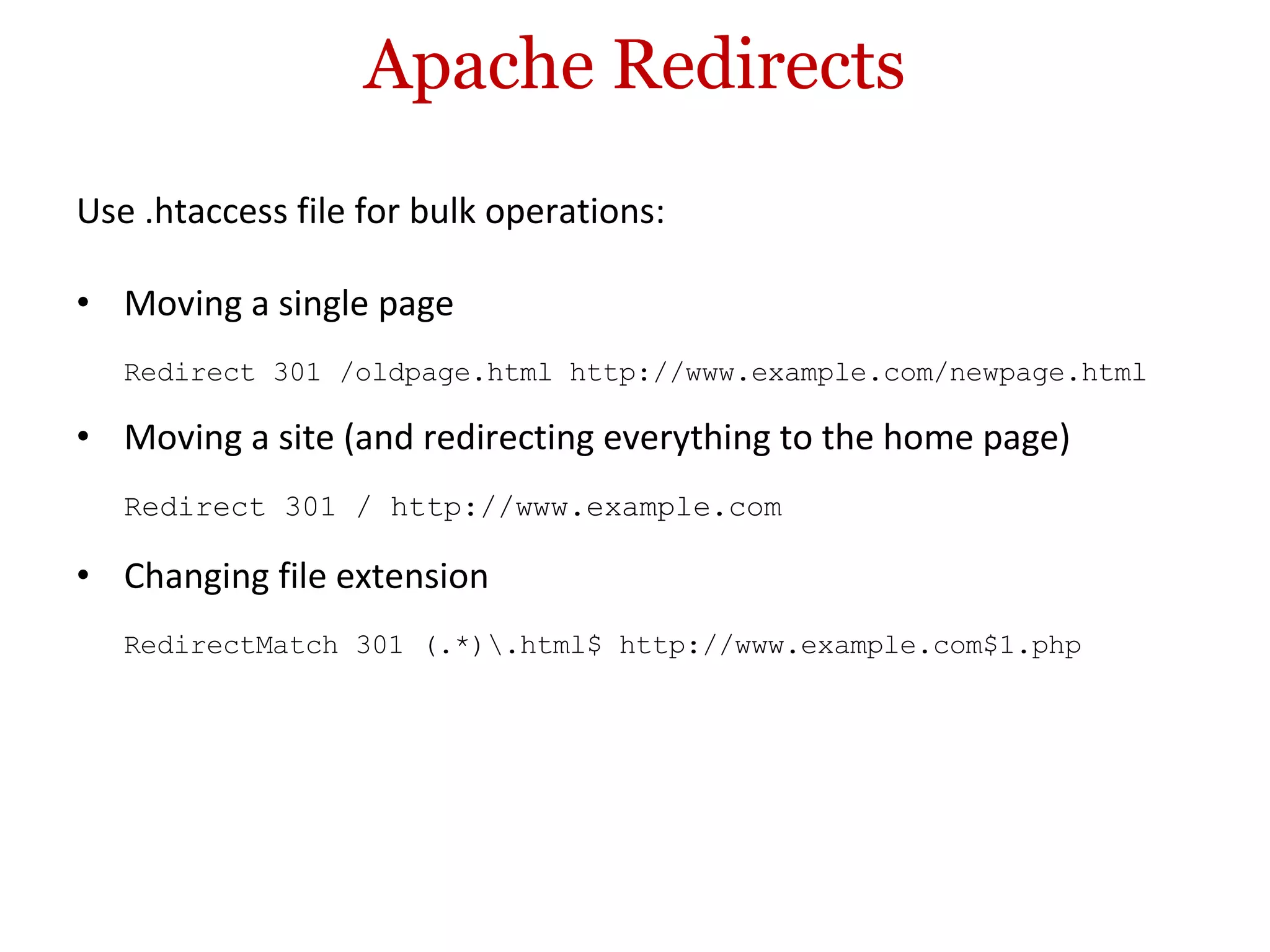 Apache Redirects Use .htaccess file for bulk operations: Moving a single page Redirect 301 /oldpage.html http://www.example.com/newpage.html Moving a site (and redirecting everything to the home page) Redirect 301 / http://www.example.com Changing file extension RedirectMatch 301 (.*)\.html$ http://www.example.com$1.php 