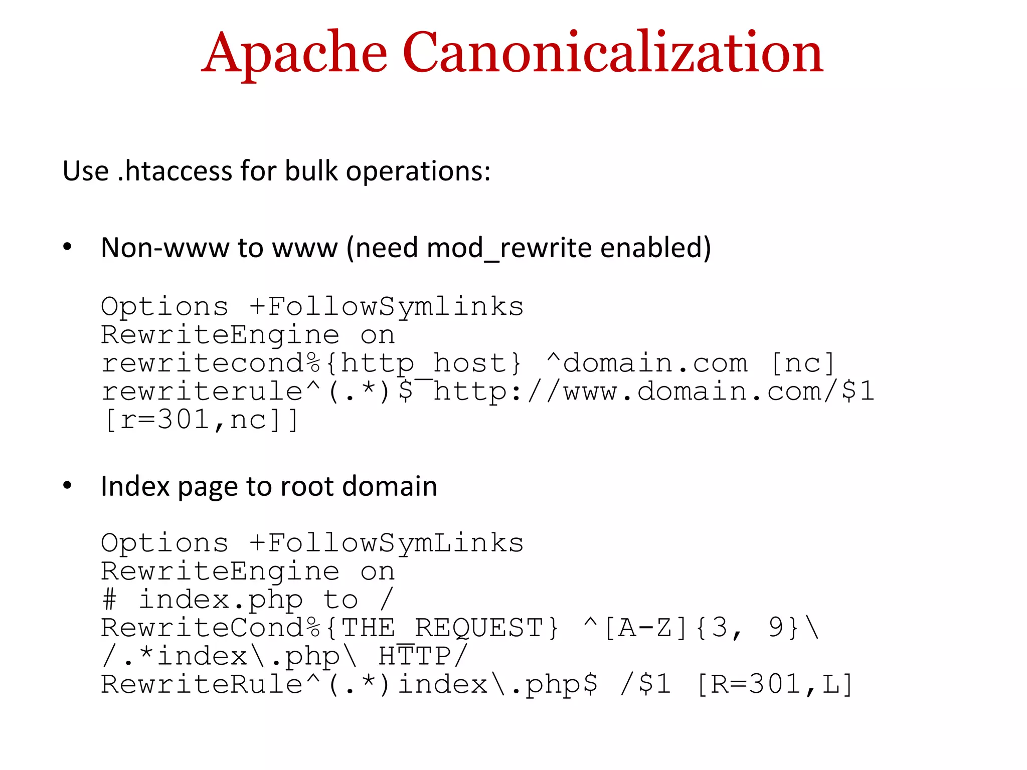 Apache Canonicalization Use .htaccess for bulk operations: Non-www to www (need mod_rewrite enabled) Options +FollowSymlinks RewriteEngine on rewritecond%{http_host} ^domain.com [nc] rewriterule^(.*)$ http://www.domain.com/$1 [r=301,nc]] Index page to root domain Options +FollowSymLinks RewriteEngine on # index.php to / RewriteCond%{THE_REQUEST} ^[A-Z]{3, 9}\ /.*index\.php\ HTTP/ RewriteRule^(.*)index\.php$ /$1 [R=301,L] 