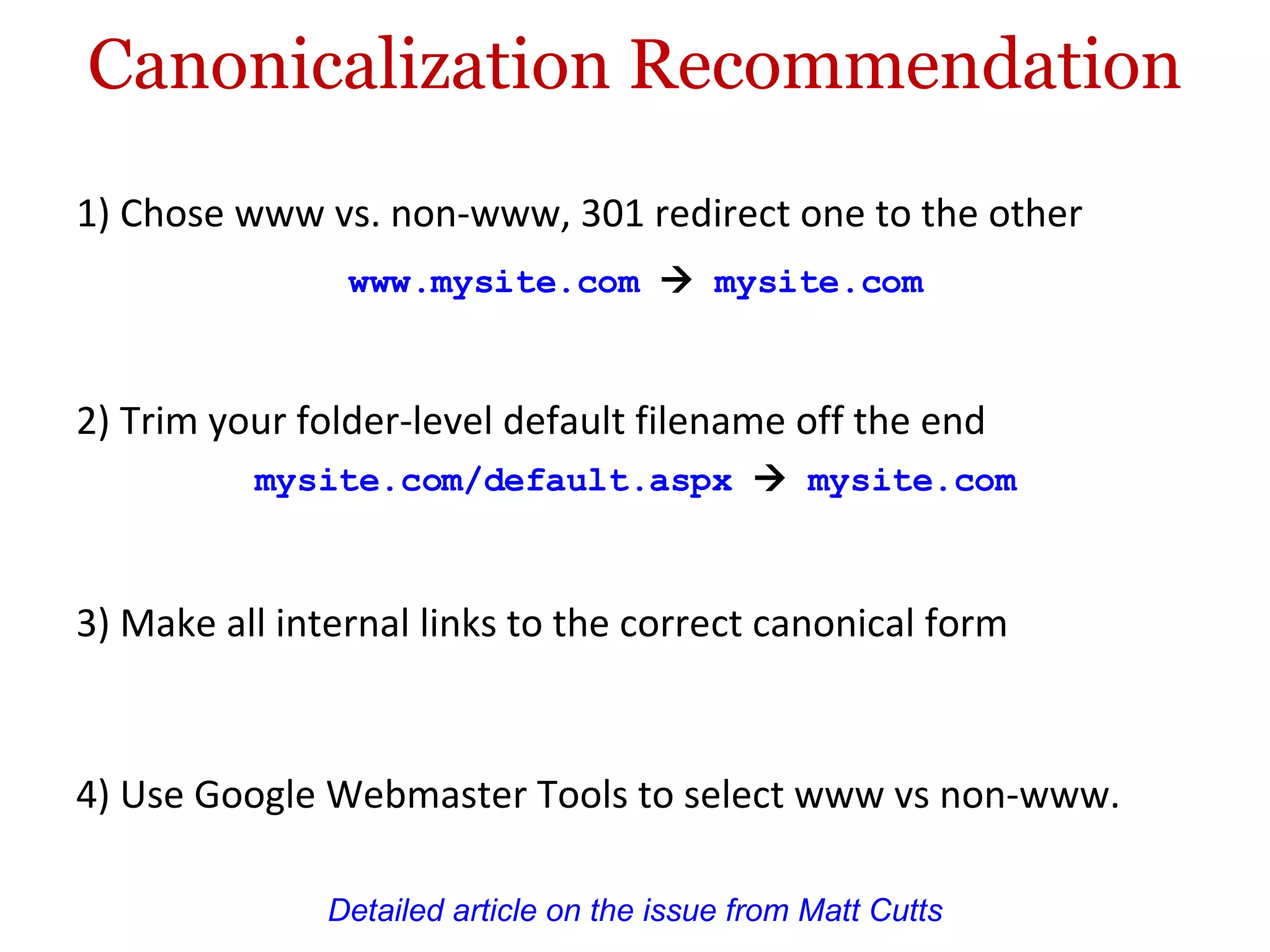 Canonicalization Recommendation 1) Chose www vs. non-www, 301 redirect one to the other Detailed article on the issue from Matt Cutts www.mysite.com      mysite.com  3) Make all internal links to the correct canonical form 4) Use Google Webmaster Tools to select www vs non-www. 2) Trim your folder-level default filename off the end mysite.com/default.aspx      mysite.com  