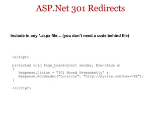 ASP.Net 301 Redirects <script> protected void Page_Load(object sender, EventArgs e)  {     Response.Status = "301 Moved Permanently" ;     Response.AddHeader("Location", "http://mysite.com/new-URL");  } </script> Include in any *.aspx file… (you don’t need a code behind file) 