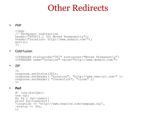 Other Redirects PHP <?php // Permanent redirection header("HTTP/1.1 301 Moved Permanently"); header("Location: http://www.domain.com/"); exit(); ?> Cold Fusion <CFHEADER statuscode="301" statustext="Moved Permanently”> <CFHEADER name="Location" value="http://www.domain.com/"> JSP <% response.setStatus(301); response.setHeader( "Location", "http://www.new-url.com/" ); response.setHeader( "Connection", "close" ); %> Perl #! /usr/bin/perl use cgi; my $q = cgi->new(); print $q->redirect( -location => 'http://www.newsite.com/newpage.cgi’, -status => 301, ); 