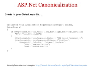 ASP.Net Canonicalization protected void Application_BeginRequest(Object sender,  EventArgs e)  {  if (HttpContext.Current.Request.Url.ToString().ToLower().Contains(       "http://www.mysite.com"))  {       HttpContext.Current.Response.Status = "301 Moved Permanently";       HttpContext.Current.Response.AddHeader("Location",           Request.Url.ToString().ToLower().Replace(               "http://www.mysite.com",               "http://mysite.com"));  } } Create in your Global.asax file…. More information and examples:  http://search.live.com/results.aspx?q=301+redirect+asp.net  