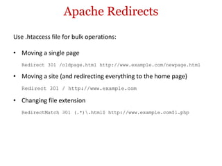Apache Redirects Use .htaccess file for bulk operations: Moving a single page Redirect 301 /oldpage.html http://www.example.com/newpage.html Moving a site (and redirecting everything to the home page) Redirect 301 / http://www.example.com Changing file extension RedirectMatch 301 (.*)\.html$ http://www.example.com$1.php 