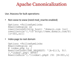 Apache Canonicalization Use .htaccess for bulk operations: Non-www to www (need mod_rewrite enabled) Options +FollowSymlinks RewriteEngine on rewritecond%{http_host} ^domain.com [nc] rewriterule^(.*)$ http://www.domain.com/$1 [r=301,nc]] Index page to root domain Options +FollowSymLinks RewriteEngine on # index.php to / RewriteCond%{THE_REQUEST} ^[A-Z]{3, 9}\ /.*index\.php\ HTTP/ RewriteRule^(.*)index\.php$ /$1 [R=301,L] 