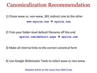 Canonicalization Recommendation 1) Chose www vs. non-www, 301 redirect one to the other Detailed article on the issue from Matt Cutts www.mysite.com      mysite.com  3) Make all internal links to the correct canonical form 4) Use Google Webmaster Tools to select www vs non-www. 2) Trim your folder-level default filename off the end mysite.com/default.aspx      mysite.com  