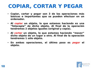 COPIAR, CORTAR Y PEGAR
     ●   Copiar, cortar y pegar son 3 de las operaciones más
         básicas e importantes que se pueden efectuar en un
         ordenador.
     ●   Al copiar un objeto, lo que estamos haciendo es una
         “fotocopia” de dicho objeto. Al final de la operación
         tendremos 2 objetos iguales (original y copia).
     ●   Al cortar un objeto, lo que estamos haciendo “mover”
         dicho objeto de un lugar a otro. Al final de la operación
         tendremos 1 sólo objeto.
     ●   En ambas operaciones, el último paso es pegar el
         objeto.




10
 