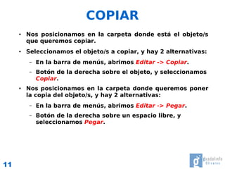COPIAR
     ●   Nos posicionamos en la carpeta donde está el objeto/s
         que queremos copiar.
     ●   Seleccionamos el objeto/s a copiar, y hay 2 alternativas:
          –   En la barra de menús, abrimos Editar -> Copiar.
          –   Botón de la derecha sobre el objeto, y seleccionamos
              Copiar.
     ●   Nos posicionamos en la carpeta donde queremos poner
         la copia del objeto/s, y hay 2 alternativas:
          –   En la barra de menús, abrimos Editar -> Pegar.
          –   Botón de la derecha sobre un espacio libre, y
              seleccionamos Pegar.




11
 