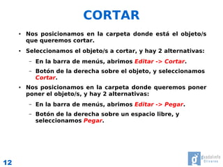 CORTAR
     ●   Nos posicionamos en la carpeta donde está el objeto/s
         que queremos cortar.
     ●   Seleccionamos el objeto/s a cortar, y hay 2 alternativas:
          –   En la barra de menús, abrimos Editar -> Cortar.
          –   Botón de la derecha sobre el objeto, y seleccionamos
              Cortar.
     ●   Nos posicionamos en la carpeta donde queremos poner
         poner el objeto/s, y hay 2 alternativas:
          –   En la barra de menús, abrimos Editar -> Pegar.
          –   Botón de la derecha sobre un espacio libre, y
              seleccionamos Pegar.




12
 