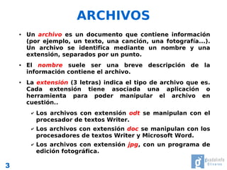 ARCHIVOS
    ●   Un archivo es un documento que contiene información
        (por ejemplo, un texto, una canción, una fotografía...).
        Un archivo se identifica mediante un nombre y una
        extensión, separados por un punto.
    ●   El nombre suele ser una breve descripción de la
        información contiene el archivo.
    ●   La extensión (3 letras) indica el tipo de archivo que es.
        Cada extensión tiene asociada una aplicación o
        herramienta para poder manipular el archivo en
        cuestión..
         ✔   Los archivos con extensión odt se manipulan con el
             procesador de textos Writer.
         ✔   Los archivos con extensión doc se manipulan con los
             procesadores de textos Writer y Microsoft Word.
         ✔   Los archivos con extensión jpg, con un programa de
             edición fotográfica.

3
 