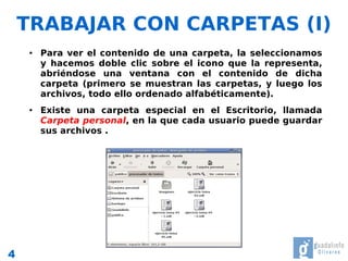 TRABAJAR CON CARPETAS (I)
     ●   Para ver el contenido de una carpeta, la seleccionamos
         y hacemos doble clic sobre el icono que la representa,
         abriéndose una ventana con el contenido de dicha
         carpeta (primero se muestran las carpetas, y luego los
         archivos, todo ello ordenado alfabéticamente).
     ●   Existe una carpeta especial en el Escritorio, llamada
         Carpeta personal, en la que cada usuario puede guardar
         sus archivos .




4
 