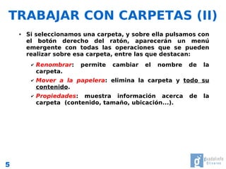 TRABAJAR CON CARPETAS (II)
    ●   Si seleccionamos una carpeta, y sobre ella pulsamos con
        el botón derecho del ratón, aparecerán un menú
        emergente con todas las operaciones que se pueden
        realizar sobre esa carpeta, entre las que destacan:
         ✔   Renombrar:   permite   cambiar   el   nombre   de   la
             carpeta.
         ✔   Mover a la papelera: elimina la carpeta y todo su
             contenido.
         ✔   Propiedades: muestra información acerca        de   la
             carpeta (contenido, tamaño, ubicación...).




5
 