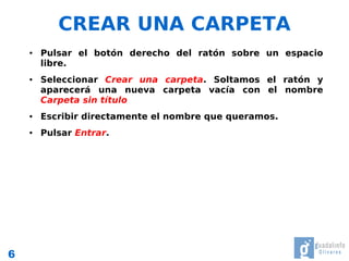 CREAR UNA CARPETA
    ●   Pulsar el botón derecho del ratón sobre un espacio
        libre.
    ●   Seleccionar Crear una carpeta. Soltamos el ratón y
        aparecerá una nueva carpeta vacía con el nombre
        Carpeta sin título
    ●   Escribir directamente el nombre que queramos.
    ●   Pulsar Entrar.




6
 