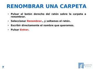 RENOMBRAR UNA CARPETA
    ●   Pulsar el botón derecho del ratón sobre la carpeta a
        renombrar.
    ●   Seleccionar Renombrar., y soltamos el ratón.
    ●   Escribir directamente el nombre que queramos.
    ●   Pulsar Entrar.




7
 