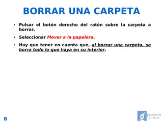 BORRAR UNA CARPETA
    ●   Pulsar el botón derecho del ratón sobre la carpeta a
        borrar.
    ●   Seleccionar Mover a la papelera.
    ●   Hay que tener en cuenta que, al borrar una carpeta, se
        borra todo lo que haya en su interior.




8
 