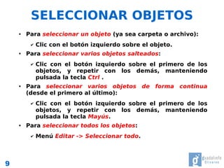 SELECCIONAR OBJETOS
    ●   Para seleccionar un objeto (ya sea carpeta o archivo):
         ✔   Clic con el botón izquierdo sobre el objeto.
    ●   Para seleccionar varios objetos salteados:
         ✔   Clic con el botón izquierdo sobre el primero de los
             objetos, y repetir con los demás, manteniendo
             pulsada la tecla Ctrl .
    ●   Para seleccionar varios objetos de forma continua
        (desde el primero al último):
         ✔   Clic con el botón izquierdo sobre el primero de los
             objetos, y repetir con los demás, manteniendo
             pulsada la tecla Mayús.
    ●   Para seleccionar todos los objetos:
         ✔   Menú Editar -> Seleccionar todo.



9
 