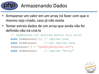 Armazenando Dados 
•Armazenar um valor em um array irá fazer com que o mesmo seja criado, caso já não exista 
•Tentar extrais dados de um array que ainda não foi definido não irá criá-lo 
// $addresses not defined before this point 
echo $addresses[0]; // imprime nada 
echo $addresses; // não imprime nada 
$addresses[0] = "spam@cyberpromo.net"; 
echo $addresses; // imprime "Array"  