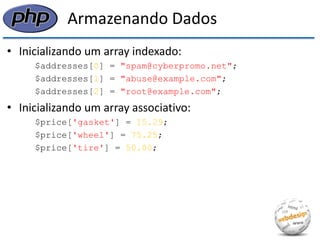 Armazenando Dados 
•Inicializando um array indexado: 
$addresses[0] = "spam@cyberpromo.net"; 
$addresses[1] = "abuse@example.com"; 
$addresses[2] = "root@example.com"; 
•Inicializando um array associativo: 
$price['gasket'] = 15.29; 
$price['wheel'] = 75.25; 
$price['tire'] = 50.00;  