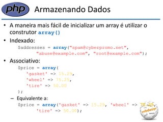 Armazenando Dados 
•A maneira mais fácil de inicializar um array é utilizar o construtor array() 
•Indexado: 
$addresses = array("spam@cyberpromo.net", 
"abuse@example.com", "root@example.com"); 
•Associativo: 
$price = array( 
'gasket' => 15.29, 
'wheel' => 75.25, 
'tire' => 50.00 
); 
–Equivalente a: 
$price = array('gasket' => 15.29, 'wheel' => 75.25, 
'tire' => 50.00);  
