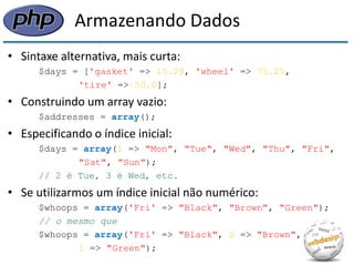 Armazenando Dados 
•Sintaxe alternativa, mais curta: 
$days = ['gasket' => 15.29, 'wheel' => 75.25, 
'tire' => 50.0]; 
•Construindo um array vazio: 
$addresses = array(); 
•Especificando o índice inicial: 
$days = array(1 => "Mon", "Tue", "Wed", "Thu", "Fri", 
"Sat", "Sun"); 
// 2 é Tue, 3 é Wed, etc. 
•Se utilizarmos um índice inicial não numérico: 
$whoops = array('Fri' => "Black", "Brown", "Green"); 
// o mesmo que 
$whoops = array('Fri' => "Black", 0 => "Brown", 
1 => "Green");  