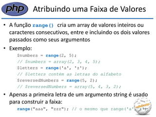 Atribuindo uma Faixa de Valores 
•A função range() cria um array de valores inteiros ou caracteres consecutivos, entre e incluindo os dois valores passados como seus argumentos 
•Exemplo: 
$numbers = range(2, 5); 
// $numbers = array(2, 3, 4, 5); 
$letters = range('a', 'z'); 
// $letters contém as letras do alfabeto 
$reversedNumbers = range(5, 2); 
// $reversedNumbers = array(5, 4, 3, 2); 
•Apenas a primeira letra de um argumento string é usado para construir a faixa: 
range("aaa", "zzz"); // o mesmo que range('a','z')  