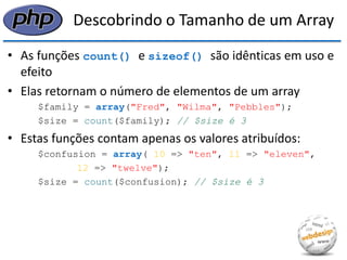 Descobrindo o Tamanho de um Array 
•As funções count() e sizeof() são idênticas em uso e efeito 
•Elas retornam o número de elementos de um array 
$family = array("Fred", "Wilma", "Pebbles"); 
$size = count($family); // $size é 3 
•Estas funções contam apenas os valores atribuídos: 
$confusion = array( 10 => "ten", 11 => "eleven", 
12 => "twelve"); 
$size = count($confusion); // $size é 3  