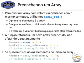 Preenchendo um Array 
•Para criar um array com valores inicializados com o mesmo conteúdo, utilizamos array_pad() 
–O primeiro argumento é o array 
–O segundo, o número mínimo de elementos que o array deve ter 
–E o terceiro, o valor atribuído a qualquer dos elementos criados 
•A função retornará um novo array preenchido, não afetando o seu argumento 
$scores = array(5, 10); 
$padded = array_pad($scores, 5, 0); 
// $padded é array(5, 10, 0, 0, 0) 
•Se quisermos os novos elementos no início do array: 
$padded = array_pad($scores, −5, 0); 
// $padded é array(0, 0, 0, 5, 10);  