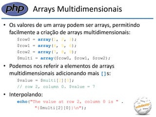 Arrays Multidimensionais 
•Os valores de um array podem ser arrays, permitindo facilmente a criação de arrays multidimensionais: 
$row0 = array(1, 2, 3); 
$row1 = array(4, 5, 6); 
$row2 = array(7, 8, 9); 
$multi = array($row0, $row1, $row2); 
•Podemos nos referir a elementos de arrays multidimensionais adicionando mais []s: 
$value = $multi[2][0]; 
// row 2, column 0. $value = 7 
•Interpolando: 
echo("The value at row 2, column 0 is " . 
"{$multi[2][0]}n");  