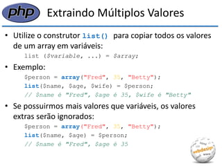 Extraindo Múltiplos Valores 
•Utilize o construtor list() para copiar todos os valores de um array em variáveis: 
list ($variable, ...) = $array; 
•Exemplo: 
$person = array("Fred", 35, "Betty"); 
list($name, $age, $wife) = $person; 
// $name é "Fred", $age é 35, $wife é "Betty" 
•Se possuirmos mais valores que variáveis, os valores extras serão ignorados: 
$person = array("Fred", 35, "Betty"); 
list($name, $age) = $person; 
// $name é "Fred", $age é 35  