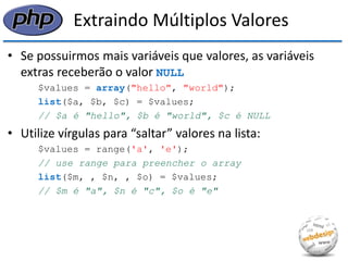 Extraindo Múltiplos Valores 
•Se possuirmos mais variáveis que valores, as variáveis extras receberão o valor NULL 
$values = array("hello", "world"); 
list($a, $b, $c) = $values; 
// $a é "hello", $b é "world", $c é NULL 
•Utilize vírgulas para “saltar” valores na lista: 
$values = range('a', 'e'); 
// use range para preencher o array 
list($m, , $n, , $o) = $values; 
// $m é "a", $n é "c", $o é "e"  