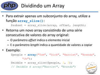 Dividindo um Array 
•Para extrair apenas um subconjunto do array, utilize a função array_slice(): 
$subset = array_slice(array, offset, length); 
•Retorna um novo array consistindo de uma série consecutiva de valores do array original: 
–O parâmetro offset indica o elemento inicial 
–E o parâmetro length indica a quantidade de valores a copiar 
•Exemplo: 
$people = array("Tom", "Dick", "Harriet", "Brenda", 
"Jo"); 
$middle = array_slice($people, 2, 2); 
// $middle é array("Harriet", "Brenda")  