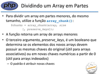 Dividindo um Array em Partes 
•Para dividir um array em partes menores, do mesmo tamanho, utilize a função array_chunk(): 
$chunks = array_chunk(array, size 
[, preserve_keys]); 
•A função retorna um array de arrays menores 
•O terceiro argumento, preserve_keys, é um booleano que determina se os elementos dos novos arrays devem possuir as mesmas chaves do original (útil para arrays associativos) ou em novas chaves numéricas a partir de 0 (útil para arrays indexados) 
–O padrão é atribuir novas chaves  