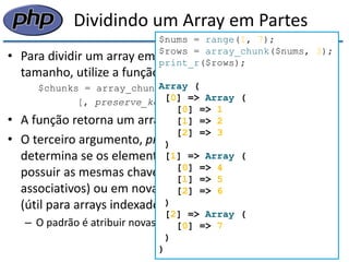 Dividindo um Array em Partes 
•Para dividir um array em partes menores, do mesmo tamanho, utilize a função array_chunk(): 
$chunks = array_chunk(array, size 
[, preserve_keys]); 
•A função retorna um array de arrays menores 
•O terceiro argumento, preserve_keys, é um booleano que determina se os elementos dos novos arrays devem possuir as mesmas chaves do original (útil para arrays associativos) ou em novas chaves numéricas a partir de 0 (útil para arrays indexados) 
–O padrão é atribuir novas chaves 
$nums = range(1, 7); 
$rows = array_chunk($nums, 3); 
print_r($rows); 
Array ( 
[0] => Array ( 
[0] => 1 
[1] => 2 
[2] => 3 
) 
[1] => Array ( 
[0] => 4 
[1] => 5 
[2] => 6 
) 
[2] => Array ( 
[0] => 7 
) 
)  