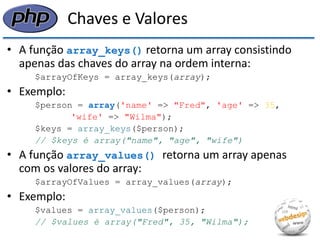 Chaves e Valores 
•A função array_keys() retorna um array consistindo apenas das chaves do array na ordem interna: 
$arrayOfKeys = array_keys(array); 
•Exemplo: 
$person = array('name' => "Fred", 'age' => 35, 
'wife' => "Wilma"); 
$keys = array_keys($person); 
// $keys é array("name", "age", "wife") 
•A função array_values() retorna um array apenas com os valores do array: 
$arrayOfValues = array_values(array); 
•Exemplo: 
$values = array_values($person); 
// $values é array("Fred", 35, "Wilma");  