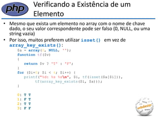 Verificando a Existência de um Elemento 
•Mesmo que exista um elemento no array com o nome de chave dado, o seu valor correspondente pode ser falso (0, NULL, ou uma string vazia) 
•Por isso, muitos preferem utilizar isset() em vez de array_key_exists(): 
$a = array(0, NULL, ''); 
function tf($v) 
{ 
return $v ? 'T' : 'F'; 
} 
for ($i=0; $i < 4; $i++) { 
printf("%d: %s %sn", $i, tf(isset($a[$i])), 
tf(array_key_exists($i, $a))); 
} 
0: T T 
1: F T 
2: T T 
3: F F  