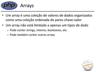 Arrays 
•Um array é uma coleção de valores de dados organizados como uma coleção ordenada de pares chave-valor 
•Um array não está limitado a apenas um tipos de dado 
–Pode conter strings, inteiros, booleanos, etc. 
–Pode também conter outros arrays  
