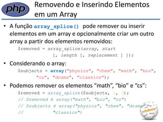 Removendo e Inserindo Elementos em um Array 
•A função array_splice() pode remover ou inserir elementos em um array e opcionalmente criar um outro array a partir dos elementos removidos: 
$removed = array_splice(array, start 
[, length [, replacement ] ]); 
•Considerando o array: 
$subjects = array("physics", "chem", "math", "bio", 
"cs", "drama", "classics"); 
•Podemos remover os elementos “math”, “bio” e “cs”: 
$removed = array_splice($subjects, 2, 3); 
// $removed é array("math", "bio", "cs") 
// $subjects é array("physics", "chem", "drama", 
// "classics")  