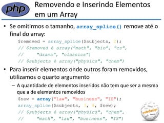 Removendo e Inserindo Elementos em um Array 
•Se omitirmos o tamanho, array_splice() remove até o final do array: 
$removed = array_splice($subjects, 2); 
// $removed é array("math", "bio", "cs", 
// "drama", "classics") 
// $subjects é array("physics", "chem") 
•Para inserir elementos onde outros foram removidos, utilizamos o quarto argumento 
–A quantidade de elementos inseridos não tem que ser a mesma que a de elementos removidos 
$new = array("law", "business", "IS"); 
array_splice($subjects, 3, 4, $new); 
// $subjects é array("physics", "chem", 
// "math", "law", "business", "IS")  