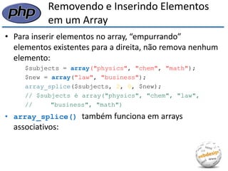 Removendo e Inserindo Elementos em um Array 
•Para inserir elementos no array, “empurrando” elementos existentes para a direita, não remova nenhum elemento: 
$subjects = array("physics", "chem", "math"); 
$new = array("law", "business"); 
array_splice($subjects, 2, 0, $new); 
// $subjects é array("physics", "chem", "law", 
// "business", "math") 
•array_splice() também funciona em arrays associativos:  