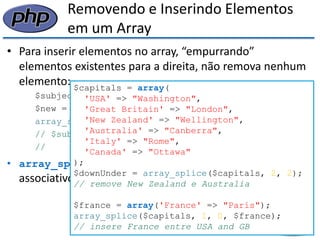 Removendo e Inserindo Elementos em um Array 
•Para inserir elementos no array, “empurrando” elementos existentes para a direita, não remova nenhum elemento: 
$subjects = array("physics", "chem", "math"); 
$new = array("law", "business"); 
array_splice($subjects, 2, 0, $new); 
// $subjects é array("physics", "chem", "law", 
// "business", "math") 
•array_splice() também funciona em arrays associativos: 
$capitals = array( 
'USA' => "Washington", 
'Great Britain' => "London", 
'New Zealand' => "Wellington", 
'Australia' => "Canberra", 
'Italy' => "Rome", 
'Canada' => "Ottawa" 
); 
$downUnder = array_splice($capitals, 2, 2); 
// remove New Zealand e Australia 
$france = array('France' => "Paris"); 
array_splice($capitals, 1, 0, $france); 
// insere France entre USA and GB  