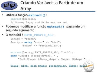 Criando Variáveis a Partir de um Array 
•Utilize a função extract(): 
extract($person); 
// $name, $age, and $wife are now set 
•Podemos modificar a função extract() passando um segundo argumento 
•O mais útil é EXTR_PREFIX_ALL: 
$shape = "round"; 
$array = array('cover' => "bird", 
'shape' => "rectangular"); 
extract($array, EXTR_PREFIX_ALL, "book"); 
echo "Cover: {$book_cover}, " . 
"Book Shape: {$book_shape}, Shape: {$shape}"; 
Cover: bird, Book Shape: rectangular, Shape: round  
