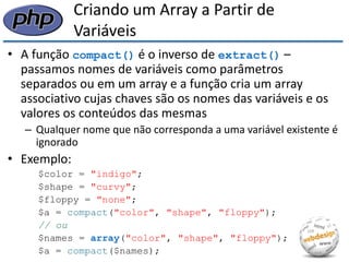 Criando um Array a Partir de Variáveis 
•A função compact() é o inverso de extract() – passamos nomes de variáveis como parâmetros separados ou em um array e a função cria um array associativo cujas chaves são os nomes das variáveis e os valores os conteúdos das mesmas 
–Qualquer nome que não corresponda a uma variável existente é ignorado 
•Exemplo: 
$color = "indigo"; 
$shape = "curvy"; 
$floppy = "none"; 
$a = compact("color", "shape", "floppy"); 
// ou 
$names = array("color", "shape", "floppy"); 
$a = compact($names);  
