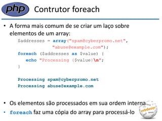 Contrutor foreach 
•A forma mais comum de se criar um laço sobre elementos de um array: 
$addresses = array("spam@cyberpromo.net", 
"abuse@example.com"); 
foreach ($addresses as $value) { 
echo "Processing {$value}n"; 
} 
Processing spam@cyberpromo.net 
Processing abuse@example.com 
•Os elementos são processados em sua ordem interna 
•foreach faz uma cópia do array para processá-lo  